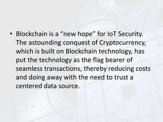 • Blockchain is a “new hope” for IoT Security.
The astounding conquest of Cryptocurrency,
which is built on Blockchain technology, has
put the technology as the flag bearer of
seamless transactions, thereby reducing costs
and doing away with the need to trust a
centered data source.
 