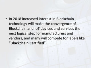 • In 2018 increased interest in Blockchain
technology will make the convergence of
Blockchain and IoT devices and services the
next logical step for manufacturers and
vendors, and many will compete for labels like
“Blockchain Certified”.
 