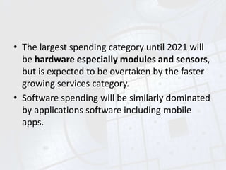 • The largest spending category until 2021 will
be hardware especially modules and sensors,
but is expected to be overtaken by the faster
growing services category.
• Software spending will be similarly dominated
by applications software including mobile
apps.
 