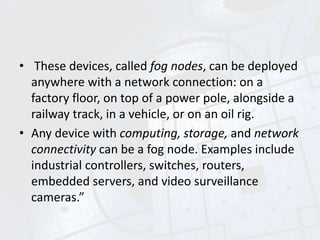 • These devices, called fog nodes, can be deployed
anywhere with a network connection: on a
factory floor, on top of a power pole, alongside a
railway track, in a vehicle, or on an oil rig.
• Any device with computing, storage, and network
connectivity can be a fog node. Examples include
industrial controllers, switches, routers,
embedded servers, and video surveillance
cameras.”
 