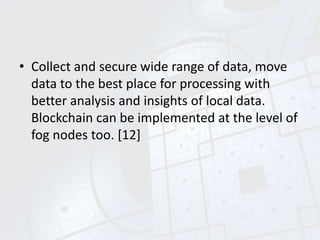• Collect and secure wide range of data, move
data to the best place for processing with
better analysis and insights of local data.
Blockchain can be implemented at the level of
fog nodes too. [12]
 
