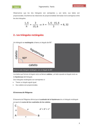 Trigonometría . Teoría
3
MATEMÁTICAS
TEMA 8
Observamos que los dos triángulos son semejantes y, por tanto, sus lados son
proporcionales. Escribimos las relaciones de proporcionalidad derivadas de la semejanza entre
los dos triángulos:
2.- Los triángulos rectángulos
Un triángulo es rectángulo si tiene un ángulo de 90°.
Observa este triángulo rectángulo, con un ángulo de 90°.
Los lados que forman el ángulo recto se llaman catetos, y el lado opuesto al ángulo recto es
la hipotenusa del triángulo.
Dos triángulos rectángulos son semejantes si:
 Tienen un ángulo agudo igual.
 Sus catetos son proporcionales.
El teorema de Pitágoras

El teorema de Pitágoras afirma que el cuadrado de la hipotenusa de un triángulo rectángulo
es igual a la suma de los cuadrados de los catetos.
 