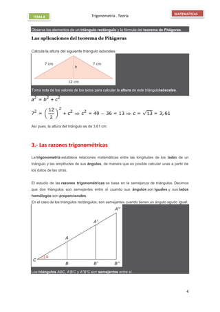 Trigonometría . Teoría
4
MATEMÁTICAS
TEMA 8
Observa los elementos de un triángulo rectángulo y la fórmula del teorema de Pitágoras.
Las aplicaciones del teorema de Pitágoras

Calcula la altura del siguiente triangulo isósceles:
Toma nota de los valores de los lados para calcular la altura de este triánguloisósceles.
Así pues, la altura del triángulo es de 3,61 cm.
3.- Las razones trigonométricas
La trigonometría establece relaciones matemáticas entre las longitudes de los lados de un
triángulo y las amplitudes de sus ángulos, de manera que es posible calcular unas a partir de
los datos de las otras.
El estudio de las razones trigonométricas se basa en la semejanza de triángulos. Decimos
que dos triángulos son semejantes entre sí cuando sus ángulos son iguales y sus lados
homólogos son proporcionales.
En el caso de los triángulos rectángulos, son semejantes cuando tienen un ángulo agudo igual:
Los triángulos ABC, A′B′C y A″B″C son semejantes entre sí.
 