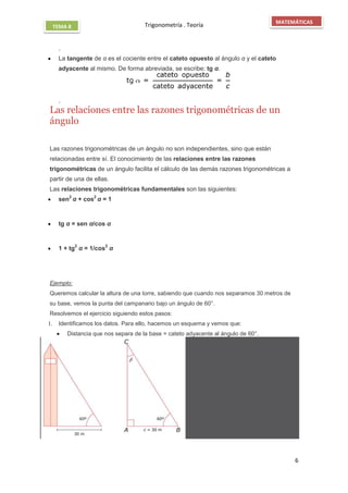 Trigonometría . Teoría
6
MATEMÁTICAS
TEMA 8
.
 La tangente de α es el cociente entre el cateto opuesto al ángulo α y el cateto
adyacente al mismo. De forma abreviada, se escribe: tg α.
.
Las relaciones entre las razones trigonométricas de un
ángulo

Las razones trigonométricas de un ángulo no son independientes, sino que están
relacionadas entre sí. El conocimiento de las relaciones entre las razones
trigonométricas de un ángulo facilita el cálculo de las demás razones trigonométricas a
partir de una de ellas.
Las relaciones trigonométricas fundamentales son las siguientes:
 sen2
α + cos2
α = 1
 tg α = sen α/cos α
 1 + tg2
α = 1/cos2
α

Ejemplo:
Queremos calcular la altura de una torre, sabiendo que cuando nos separamos 30 metros de
su base, vemos la punta del campanario bajo un ángulo de 60°.
Resolvemos el ejercicio siguiendo estos pasos:
1. Identificamos los datos. Para ello, hacemos un esquema y vemos que:
 Distancia que nos separa de la base = cateto adyacente al ángulo de 60°.
 