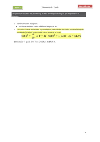 Trigonometría . Teoría
7
MATEMÁTICAS
TEMA 8
Dibujamos un esquema del problema y, al lado, el triángulo rectángulo que esquematiza la
situación.
.
2. Identificamos las incógnitas:
 Altura de la torre = cateto opuesto al ángulo de 60°.
3. Utilizamos una de las razones trigonométricas para calcular uno de los lados del triángulo
rectángulo (el lado b, que coincide con la altura de la torre):
El resultado es que la torre tiene una altura de 51,96 m.
 