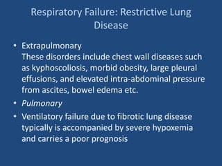 Respiratory Failure: Restrictive Lung
Disease
• Extrapulmonary
These disorders include chest wall diseases such
as kyphoscoliosis, morbid obesity, large pleural
effusions, and elevated intra-abdominal pressure
from ascites, bowel edema etc.
• Pulmonary
• Ventilatory failure due to fibrotic lung disease
typically is accompanied by severe hypoxemia
and carries a poor prognosis
 