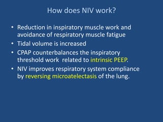 How does NIV work?
• Reduction in inspiratory muscle work and
avoidance of respiratory muscle fatigue
• Tidal volume is increased
• CPAP counterbalances the inspiratory
threshold work related to intrinsic PEEP.
• NIV improves respiratory system compliance
by reversing microatelectasis of the lung.
 