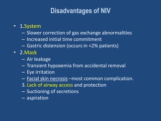 Disadvantages of NIV
• 1.System
– Slower correction of gas exchange abnormalities
– Increased initial time commitment
– Gastric distension (occurs in <2% patients)
• 2.Mask
– Air leakage
– Transient hypoxemia from accidental removal
– Eye irritation
– Facial skin necrosis –most common complication.
3. Lack of airway access and protection
– Suctioning of secretions
– aspiration
 
