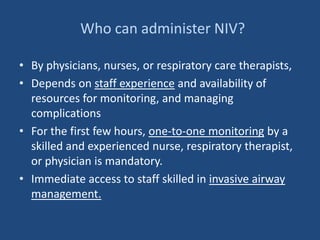Who can administer NIV?
• By physicians, nurses, or respiratory care therapists,
• Depends on staff experience and availability of
resources for monitoring, and managing
complications
• For the first few hours, one-to-one monitoring by a
skilled and experienced nurse, respiratory therapist,
or physician is mandatory.
• Immediate access to staff skilled in invasive airway
management.
 