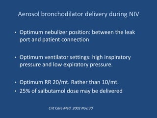 Aerosol bronchodilator delivery during NIV
• Optimum nebulizer position: between the leak
port and patient connection
• Optimum ventilator settings: high inspiratory
pressure and low expiratory pressure.
• Optimum RR 20/mt. Rather than 10/mt.
• 25% of salbutamol dose may be delivered
Crit Care Med. 2002 Nov;30
 