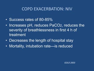 COPD EXACERBATION: NIV
• Success rates of 80-85%
• Increases pH, reduces PaCO2, reduces the
severity of breathlessness in first 4 h of
treatment
• Decreases the length of hospital stay
• Mortality, intubation rate—is reduced
GOLD 2003
 