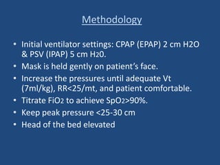 Methodology
• Initial ventilator settings: CPAP (EPAP) 2 cm H2O
& PSV (IPAP) 5 cm H20.
• Mask is held gently on patient’s face.
• Increase the pressures until adequate Vt
(7ml/kg), RR<25/mt, and patient comfortable.
• Titrate FiO2 to achieve SpO2>90%.
• Keep peak pressure <25-30 cm
• Head of the bed elevated
 