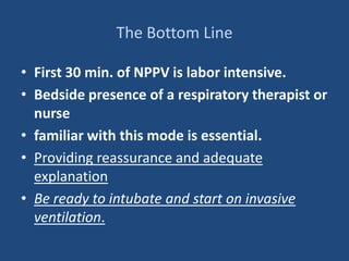 The Bottom Line
• First 30 min. of NPPV is labor intensive.
• Bedside presence of a respiratory therapist or
nurse
• familiar with this mode is essential.
• Providing reassurance and adequate
explanation
• Be ready to intubate and start on invasive
ventilation.
 