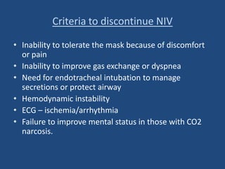 Criteria to discontinue NIV
• Inability to tolerate the mask because of discomfort
or pain
• Inability to improve gas exchange or dyspnea
• Need for endotracheal intubation to manage
secretions or protect airway
• Hemodynamic instability
• ECG – ischemia/arrhythmia
• Failure to improve mental status in those with CO2
narcosis.
 