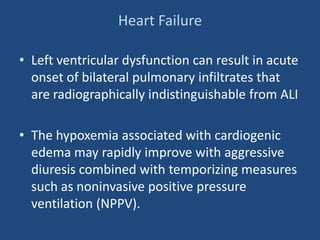 Heart Failure
• Left ventricular dysfunction can result in acute
onset of bilateral pulmonary infiltrates that
are radiographically indistinguishable from ALI
• The hypoxemia associated with cardiogenic
edema may rapidly improve with aggressive
diuresis combined with temporizing measures
such as noninvasive positive pressure
ventilation (NPPV).
 