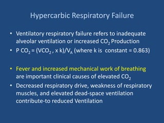 Hypercarbic Respiratory Failure
• Ventilatory respiratory failure refers to inadequate
alveolar ventilation or increased CO2 Production
• P CO2 = (VCO2 , x k)/VA (where k is constant = 0.863)
• Fever and increased mechanical work of breathing
are important clinical causes of elevated CO2
• Decreased respiratory drive, weakness of respiratory
muscles, and elevated dead-space ventilation
contribute-to reduced Ventilation
 