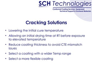 Cracking Solutions Lowering the initial cure temperature Allowing an initial drying time at RT before exposure to elevated temperature Reduce coating thickness to avoid CTE mismatch issues  Select a coating with a wider Temp range Select a more flexible coating 
