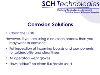 Corrosion Solutions Clean the PCBs However, if you are using a no clean process then you may want to consider: Full inspection of Incoming boards and components for solderability and cleanliness All operators wear gloves “ low residue” no clean flux/paste used 