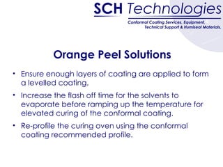 Orange Peel Solutions Ensure enough layers of coating are applied to form a levelled coating.  Increase the flash off time for the solvents to evaporate before ramping up the temperature for elevated curing of the conformal coating. Re-profile the curing oven using the conformal coating recommended profile. 