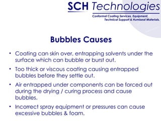 Bubbles Causes Coating can skin over, entrapping solvents under the surface which can bubble or burst out. Too thick or viscous coating causing entrapped bubbles before they settle out. Air entrapped under components can be forced out during the drying / curing process and cause bubbles. Incorrect spray equipment or pressures can cause excessive bubbles & foam.  