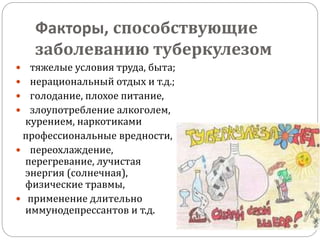 Факторы, способствующие
заболеванию туберкулезом
 тяжелые условия труда, быта;
 нерациональный отдых и т.д.;
 голодание, плохое питание,
 злоупотребление алкоголем,
курением, наркотиками
профессиональные вредности,
 переохлаждение,
перегревание, лучистая
энергия (солнечная),
физические травмы,
 применение длительно
иммунодепрессантов и т.д.
 