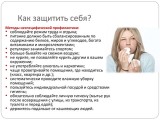 Как защитить себя?
Методы неспецифической профилактики:
• соблюдайте режим труда и отдыха;
• питание должно быть сбалансированным по
содержанию белков, жиров и углеводов, богато
витаминами и микроэлементами;
• регулярно занимайтесь спортом;
• больше бывайте на свежем воздухе;
• не курите, не позволяйте курить другим в вашем
окружении;
• не употребляйте алкоголь и наркотики;
• чаще проветривайте помещения, где находитесь
(класс, квартира и др.);
• систематически проводите влажную уборку
помещений;
• пользуйтесь индивидуальной посудой и средствами
гигиены;
• обязательно соблюдайте личную гигиену (мытье рук
после возвращения с улицы, из транспорта, из
туалета и перед едой);
• держитесь подальше от кашляющих людей.
 