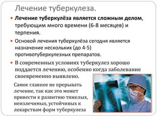 Лечение туберкулеза.
 Лечение туберкулёза является сложным делом,
требующим много времени (6-8 месяцев) и
терпения.
 Основой лечения туберкулёза сегодня является
назначение нескольких (до 4-5)
противотуберкулезных препаратов.
 В современных условиях туберкулез хорошо
поддается лечению, особенно когда заболевание
своевременно выявлено.
Самое главное не прерывать
лечение, так как это может
привести к развитию тяжелых,
неизлечимых, устойчивых к
лекарствам форм туберкулеза
 