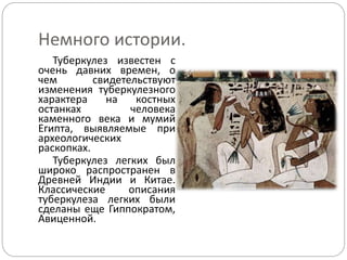 Немного истории.
Туберкулез известен с
очень давних времен, о
чем свидетельствуют
изменения туберкулезного
характера на костных
останках человека
каменного века и мумий
Египта, выявляемые при
археологических
раскопках.
Туберкулез легких был
широко распространен в
Древней Индии и Китае.
Классические описания
туберкулеза легких были
сделаны еще Гиппократом,
Авиценной.
 