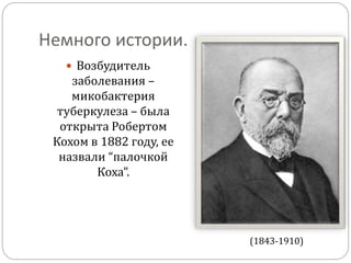 Немного истории.
 Возбудитель
заболевания –
микобактерия
туберкулеза – была
открыта Робертом
Кохом в 1882 году, ее
назвали “палочкой
Коха”.
(1843-1910)
 