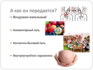А как он передается?
 Воздушно-капельный
 Алиментарный путь.
 Контактно-бытовой путь.
 Внутриутробное заражение.
 