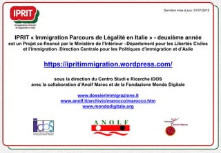 IPRIT « Immigration Parcours de Légalité en Italie » - deuxième année
est un Projet co-financé par le Ministère de l’Intérieur - Département pour les Libertés Civiles
et l’Immigration - Direction Centrale pour les Politiques d’Immigration et d’Asile
https://ipritimmigration.wordpress.com/
sous la direction du Centro Studi e Ricerche IDOS
avec la collaboration d’Anolf Maroc et de la Fondazione Mondo Digitale
www.dossierimmigrazione.it
www.anolf.it/archivio/marocco/marocco.htm
www.mondodigitale.org
Dernière mise à jour: 01/01/2015
 