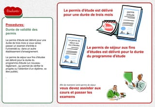 la proposition de l'employeur est acceptée
Le permis d'étude est délivré pour une
durée de trois mois si vous venez
passer un examen d'entrée à
l'université ou dans un autre
établissement d'enseignement.
Le permis de séjour aux fins d'études
est délivré pour la durée du
programme d'étude (un nouveau
règlement , qui permet de vérifier le
progrès ou l’obtention d’un diplôme, va
être publié).
.
Procedures:
Durée de validité des
permis
Le permis d'étude est délivré
pour une durée de trois mois
3mois
Le permis de séjour aux fins
d'études est délivré pour la durée
du programme d'étude
Afin de maintenir votre permis de séjour
vous devez assister aux
cours et passer les
examens
Étudiants
 