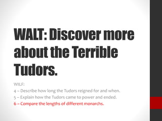 WALT: Discover more 
about the Terrible 
Tudors. 
WILF: 
4 – Describe how long the Tudors reigned for and when. 
5 – Explain how the Tudors came to power and ended. 
6 – Compare the lengths of different monarchs. 
 