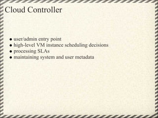Cloud Controller


  user/admin entry point
  high-level VM instance scheduling decisions
  processing SLAs
  maintaining system and user metadata
 