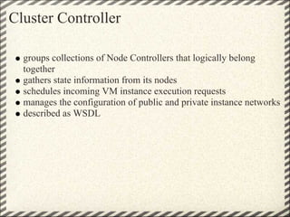 Cluster Controller

  groups collections of Node Controllers that logically belong
  together
  gathers state information from its nodes
  schedules incoming VM instance execution requests
  manages the configuration of public and private instance networks
  described as WSDL
 