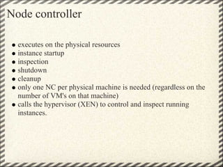 Node controller

  executes on the physical resources
  instance startup
  inspection
  shutdown
  cleanup
  only one NC per physical machine is needed (regardless on the
  number of VM's on that machine)
  calls the hypervisor (XEN) to control and inspect running
  instances.
 