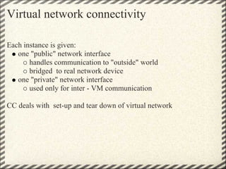 Virtual network connectivity

Each instance is given:
   one "public" network interface
       handles communication to "outside" world
       bridged to real network device
   one "private" network interface
       used only for inter - VM communication

CC deals with set-up and tear down of virtual network
 