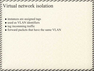 Virtual network isolation

  instances are assigned tags
  used as VLAN identifiers
  tag incomming traffic
  forward packets that have the same VLAN
 