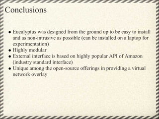 Conclusions

  Eucalyptus was designed from the ground up to be easy to install
  and as non-intrusive as possible (can be installed on a laptop for
  experimentation)
  Highly modular
  External interface is based on highly popular API of Amazon
  (industry standard interface)
  Unique among the open-source offerings in providing a virtual
  network overlay
 