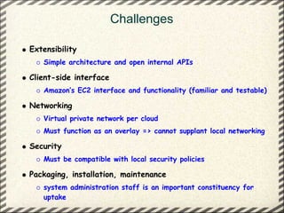Challenges

Extensibility
   Simple architecture and open internal APIs

Client-side interface
   Amazon’s EC2 interface and functionality (familiar and testable)

Networking
   Virtual private network per cloud
   Must function as an overlay => cannot supplant local networking

Security
   Must be compatible with local security policies

Packaging, installation, maintenance
   system administration staff is an important constituency for
   uptake
 