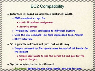 EC2 Compatibility
Interface is based on Amazon’s published WSDL
   2008 compliant except for
       static IP address assignment
       Security groups
   “Availability” zones correspond to individual clusters
   Uses the EC2 command-line tools downloaded from Amazon
   REST interface

S3 support/emulation: not yet, but on its way
   Images accessed by file system name instead of S3 handle for
   the moment
       Unless user wants to use the actual S3 and pay for the
       egress charges

System administration is different
   Eucalyptus defines its own Cloud Admin. tool set for user
 