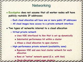 Networking
Eucalyptus does not assume that all worker nodes will have
publicly routable IP addresses
   Each cloud allocation will have one or more public IP addresses
   All cloud images have access to a private network interface

Two types of networks internal to a cloud allocation
   Virtual private network
       Uses VDE interfaced to Xen that is set up dynamically
       Substantial performance hit within a cluster
       Allows a cloud allocation to span clusters
   High-performance private network (availability zone)
       Bypasses VDE and uses local cluster network for each
       allocation
       Runs at “native” network speed (I.e. with Xen)
       Cloud allocations cannot span clusters
 