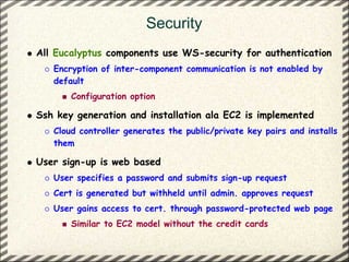 Security
All Eucalyptus components use WS-security for authentication
   Encryption of inter-component communication is not enabled by
   default
       Configuration option

Ssh key generation and installation ala EC2 is implemented
   Cloud controller generates the public/private key pairs and installs
   them

User sign-up is web based
   User specifies a password and submits sign-up request
   Cert is generated but withheld until admin. approves request
   User gains access to cert. through password-protected web page
       Similar to EC2 model without the credit cards
 