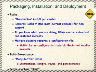 Packaging, Installation, and Deployment
Rocks
   “One-button” install per cluster
   Requires Rocks V (the most current release) for Xen
   support
   If you know what you are doing, RPMs can be extracted
   and installed manually
   Multiple clusters requires a configuration file
        Multi-cluster configuration tools ala Rocks not readily
        available
Build-from-source
   “Many-button” install
        Instructions, scripts, rsync, and perseverance
Single-machine “cloud”
 