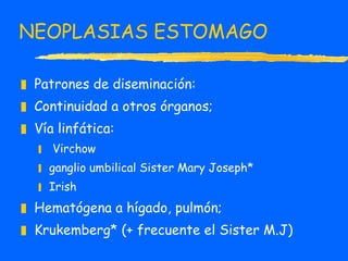 NEOPLASIAS ESTOMAGO Patrones de diseminación:  Continuidad a otros órganos;  Vía linfática: Virchow ganglio umbilical Sister Mary Joseph* Irish Hematógena a hígado, pulmón;  Krukemberg* (+ frecuente el Sister M.J)  