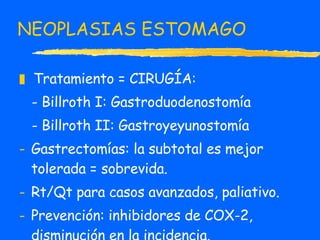 NEOPLASIAS ESTOMAGO Tratamiento = CIRUGÍA: - Billroth I: Gastroduodenostomía - Billroth II: Gastroyeyunostomía Gastrectomías: la subtotal es mejor tolerada = sobrevida. Rt/Qt para casos avanzados, paliativo. Prevención: inhibidores de COX-2, disminución en la incidencia. 