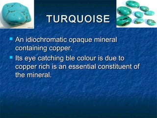 TURQUOISETURQUOISE
 An idiochromatic opaque mineralAn idiochromatic opaque mineral
containing copper.containing copper.
 Its eye catching ble colour is due toIts eye catching ble colour is due to
copper rich is an essential constituent ofcopper rich is an essential constituent of
the mineral.the mineral.
 