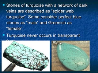  Stones of turquoise with a network of darkStones of turquoise with a network of dark
veins are described as “spider webveins are described as “spider web
turquoise”. Some consider perfect blueturquoise”. Some consider perfect blue
stones as “male” and Greenish asstones as “male” and Greenish as
“female”.“female”.
 Turquoise never occurs in transparentTurquoise never occurs in transparent
form.form.
 