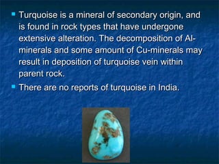 Turquoise is a mineral of secondary origin, andTurquoise is a mineral of secondary origin, and
is found in rock types that have undergoneis found in rock types that have undergone
extensive alteration. The decomposition of Al-extensive alteration. The decomposition of Al-
minerals and some amount of Cu-minerals mayminerals and some amount of Cu-minerals may
result in deposition of turquoise vein withinresult in deposition of turquoise vein within
parent rock.parent rock.
 There are no reports of turquoise in India.There are no reports of turquoise in India.
 