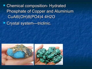  Chemical composition- HydratedChemical composition- Hydrated
Phosphate of Copper and AluminiumPhosphate of Copper and Aluminium
CuAl6(OH)8(PO4)4 4H2OCuAl6(OH)8(PO4)4 4H2O
 Crystal system—triclinic.Crystal system—triclinic.
 